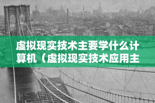 虚拟现实技术主要学什么计算机（虚拟现实技术应用主要学什么）