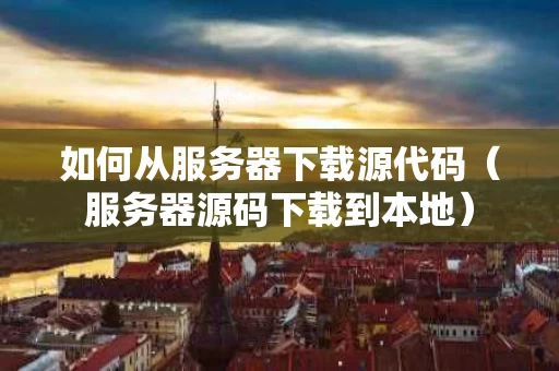 如何从服务器下载源代码（服务器源码下载到本地）