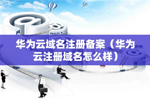 华为云域名注册备案（华为云注册域名怎么样）