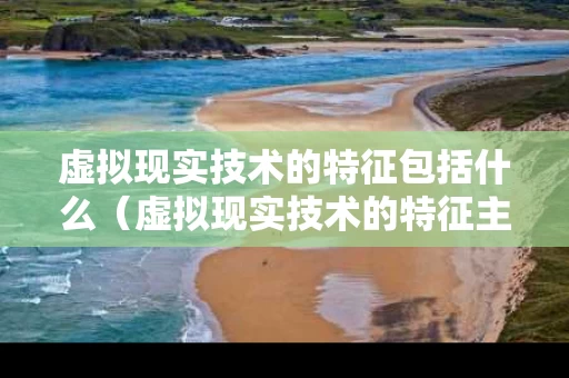 虚拟现实技术的特征包括什么（虚拟现实技术的特征主要有哪些?）