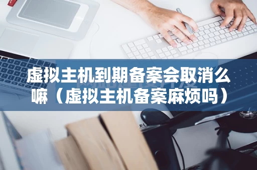 虚拟主机到期备案会取消么嘛（虚拟主机备案麻烦吗）