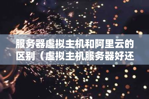 服务器虚拟主机和阿里云的区别（虚拟主机服务器好还是云服务器好）