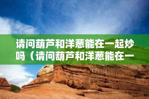 请问葫芦和洋葱能在一起炒吗（请问葫芦和洋葱能在一起炒吗怎么做）
