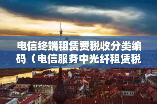 电信终端租赁费税收分类编码（电信服务中光纤租赁税率）