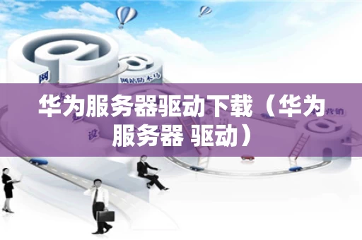 华为服务器驱动下载（华为服务器 驱动）