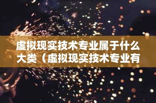 虚拟现实技术专业属于什么大类（虚拟现实技术专业有哪些学校）