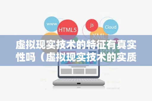 虚拟现实技术的特征有真实性吗（虚拟现实技术的实质性特征是）