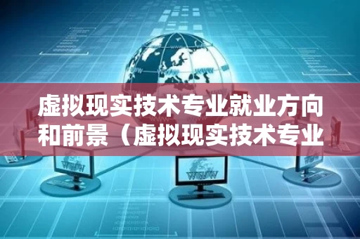 虚拟现实技术专业就业方向和前景（虚拟现实技术专业就业方向和前景分析）