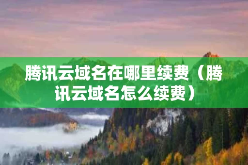腾讯云域名在哪里续费（腾讯云域名怎么续费）