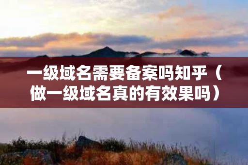 一级域名需要备案吗知乎（做一级域名真的有效果吗）