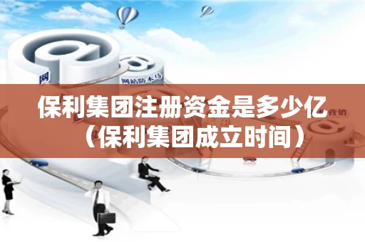 保利集团注册资金是多少亿（保利集团成立时间）