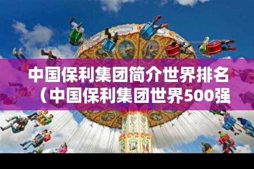 中国保利集团简介世界排名（中国保利集团世界500强排名）