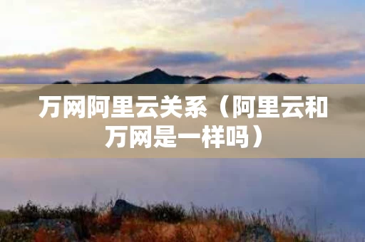 万网阿里云关系（阿里云和万网是一样吗）