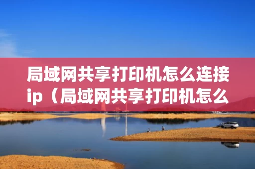 局域网共享打印机怎么连接ip（局域网共享打印机怎么连接百度百科）