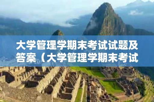 大学管理学期末考试试题及答案（大学管理学期末考试考什么）