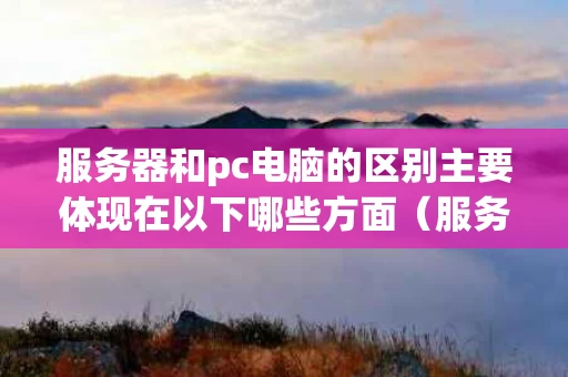 服务器和pc电脑的区别主要体现在以下哪些方面（服务器和pc机的区别详解）