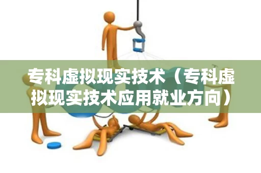 专科虚拟现实技术（专科虚拟现实技术应用就业方向）