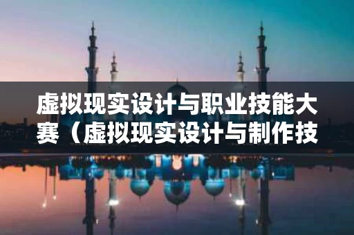 虚拟现实设计与职业技能大赛（虚拟现实设计与制作技能大赛）