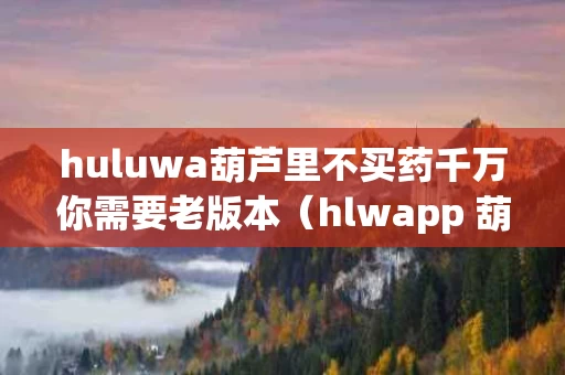 huluwa葫芦里不买药千万你需要老版本（hlwapp 葫芦里面不买药）