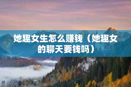 她趣女生怎么赚钱（她趣女的聊天要钱吗）