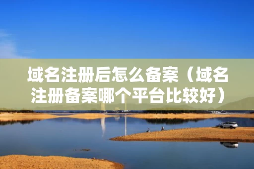 域名注册后怎么备案（域名注册备案哪个平台比较好）