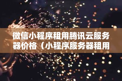 微信小程序租用腾讯云服务器价格（小程序服务器租用多少钱一年）
