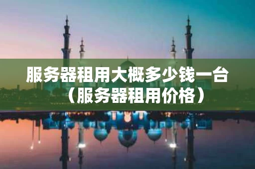 服务器租用大概多少钱一台（服务器租用价格）