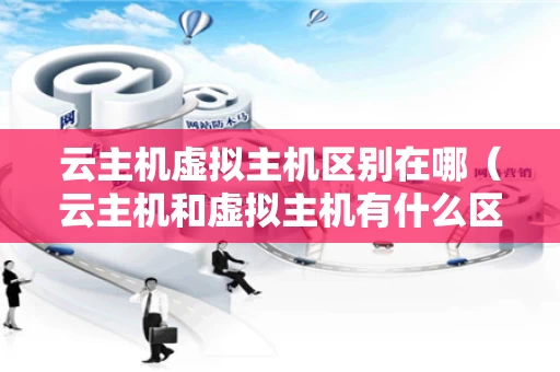 云主机虚拟主机区别在哪（云主机和虚拟主机有什么区别）