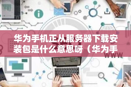 华为手机正从服务器下载安装包是什么意思呀（华为手机显示正从服务器下载安装包）