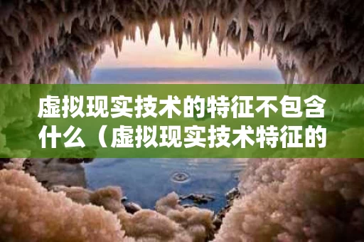虚拟现实技术的特征不包含什么（虚拟现实技术特征的是）