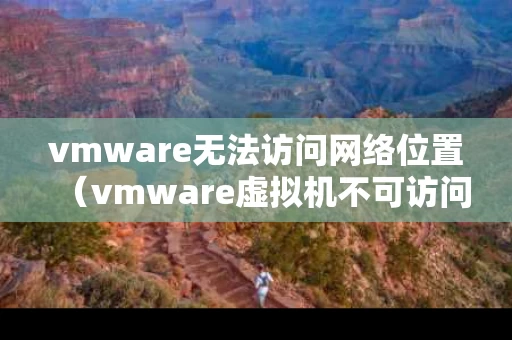 vmware无法访问网络位置（vmware虚拟机不可访问）