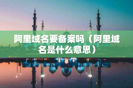 阿里域名要备案吗（阿里域名是什么意思）