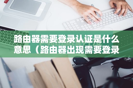 路由器需要登录认证是什么意思（路由器出现需要登录认证）