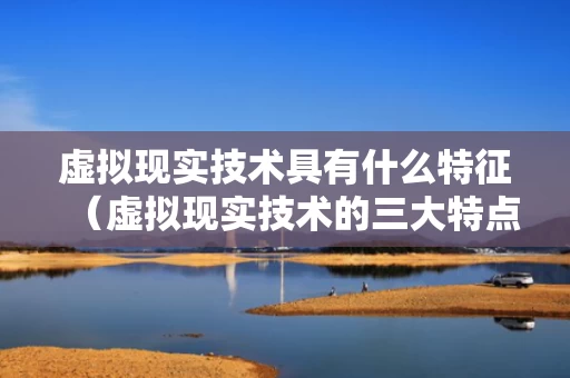 虚拟现实技术具有什么特征（虚拟现实技术的三大特点）