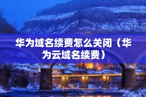 华为域名续费怎么关闭（华为云域名续费）