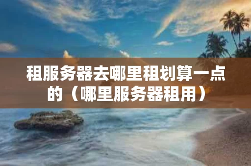 租服务器去哪里租划算一点的（哪里服务器租用）