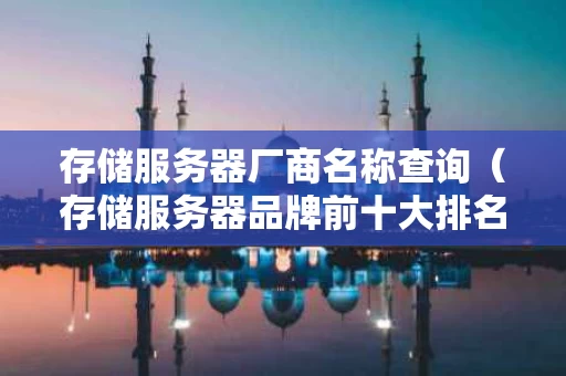 存储服务器厂商名称查询（存储服务器品牌前十大排名）