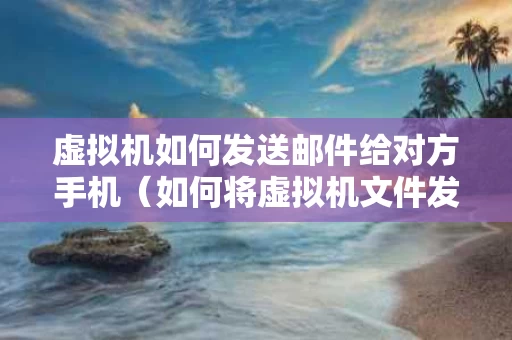 虚拟机如何发送邮件给对方手机（如何将虚拟机文件发送到本机）