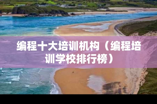 编程十大培训机构（编程培训学校排行榜）