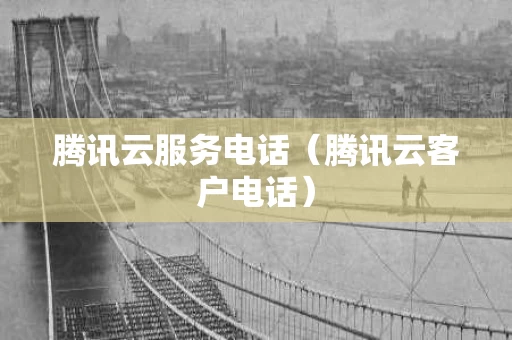 腾讯云服务电话（腾讯云客户电话）
