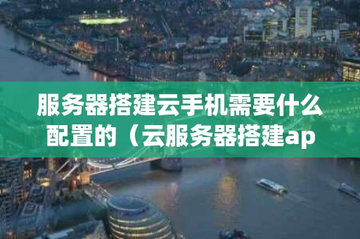 服务器搭建云手机需要什么配置的（云服务器搭建app）