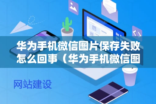 华为手机微信图片保存失败怎么回事（华为手机微信图片保存失败怎么回事儿）