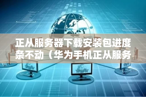 正从服务器下载安装包进度条不动（华为手机正从服务器下载安装包是什么意思）