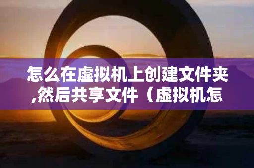 怎么在虚拟机上创建文件夹,然后共享文件（虚拟机怎么实现文件共享）