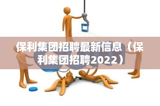 保利集团招聘最新信息（保利集团招聘2022）