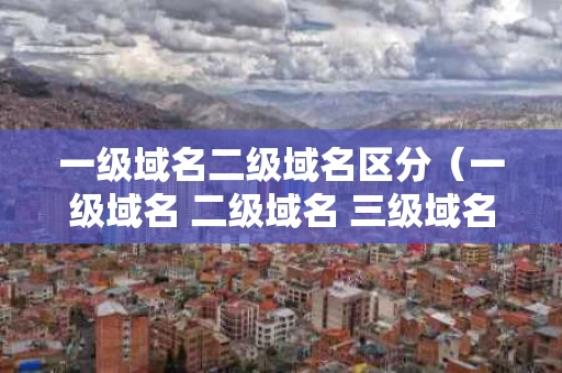 一级域名二级域名区分（一级域名 二级域名 三级域名,怎么区分）