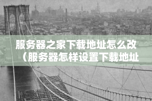 服务器之家下载地址怎么改（服务器怎样设置下载地址）