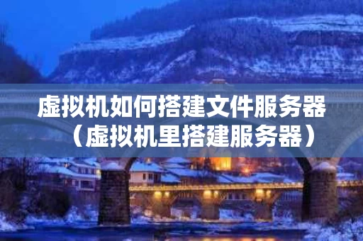 虚拟机如何搭建文件服务器（虚拟机里搭建服务器）