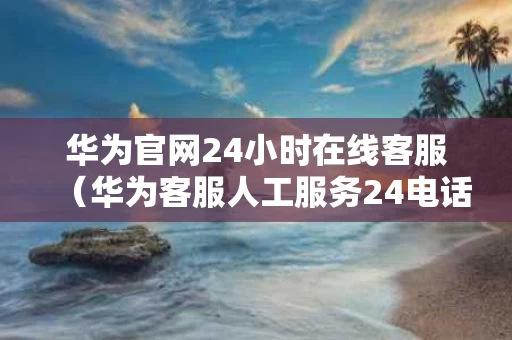 华为官网24小时在线客服（华为客服人工服务24电话售后）