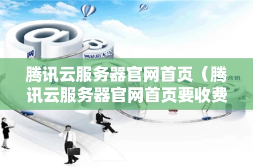 腾讯云服务器官网首页（腾讯云服务器官网首页要收费吗）